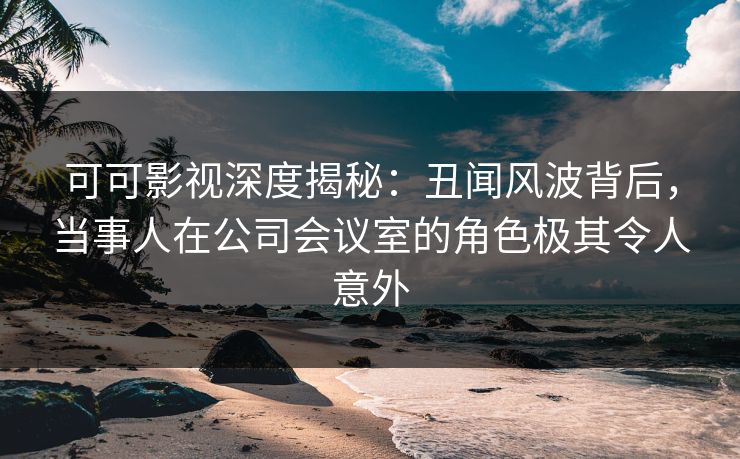 可可影视深度揭秘：丑闻风波背后，当事人在公司会议室的角色极其令人意外