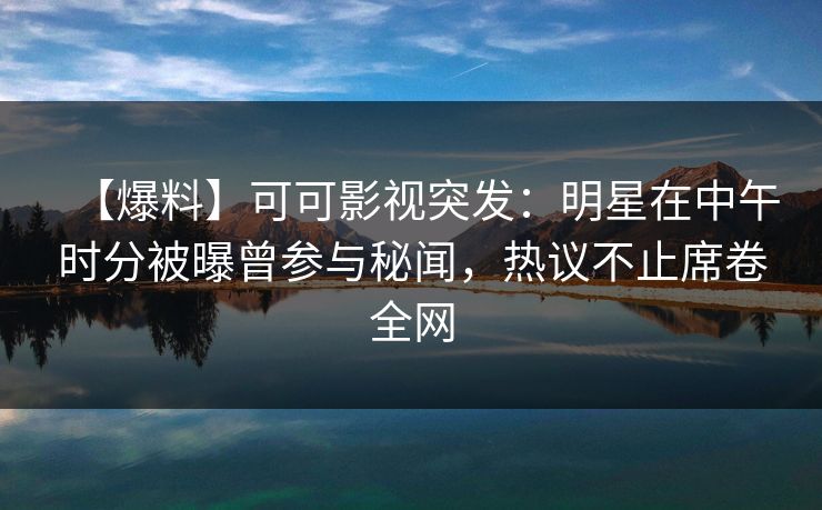 【爆料】可可影视突发：明星在中午时分被曝曾参与秘闻，热议不止席卷全网