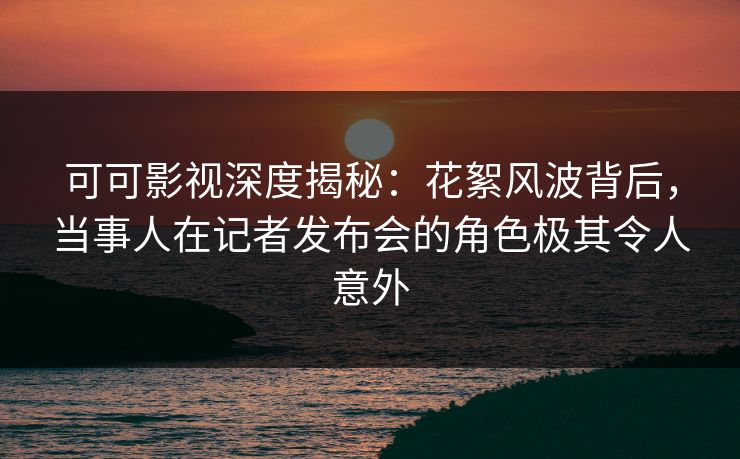 可可影视深度揭秘：花絮风波背后，当事人在记者发布会的角色极其令人意外