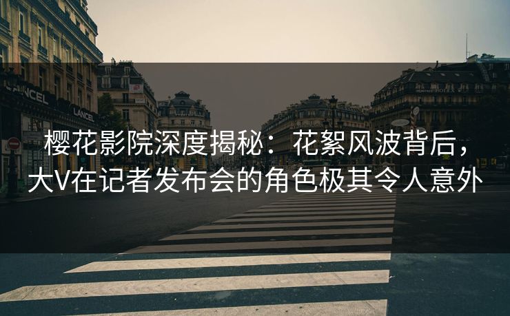 樱花影院深度揭秘：花絮风波背后，大V在记者发布会的角色极其令人意外