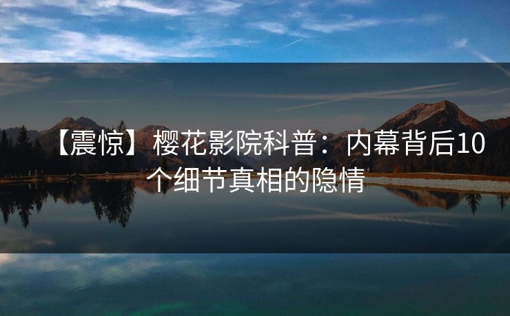 【震惊】樱花影院科普：内幕背后10个细节真相的隐情