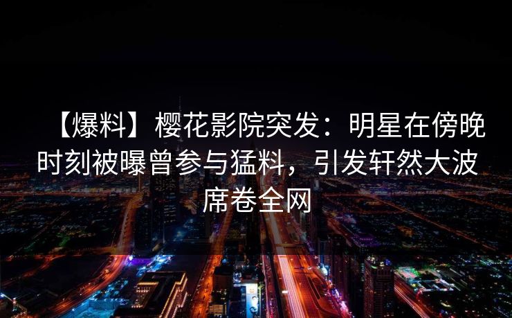 【爆料】樱花影院突发：明星在傍晚时刻被曝曾参与猛料，引发轩然大波席卷全网