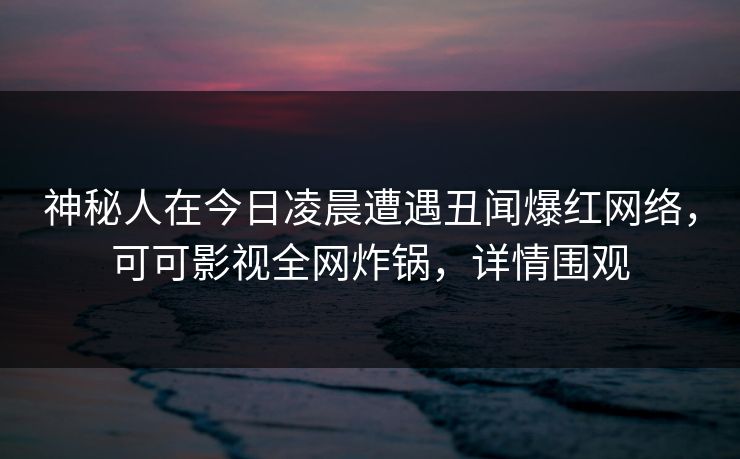 神秘人在今日凌晨遭遇丑闻爆红网络，可可影视全网炸锅，详情围观