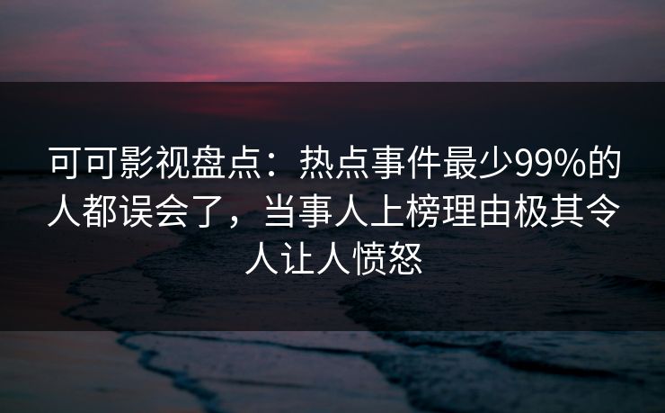 可可影视盘点：热点事件最少99%的人都误会了，当事人上榜理由极其令人让人愤怒