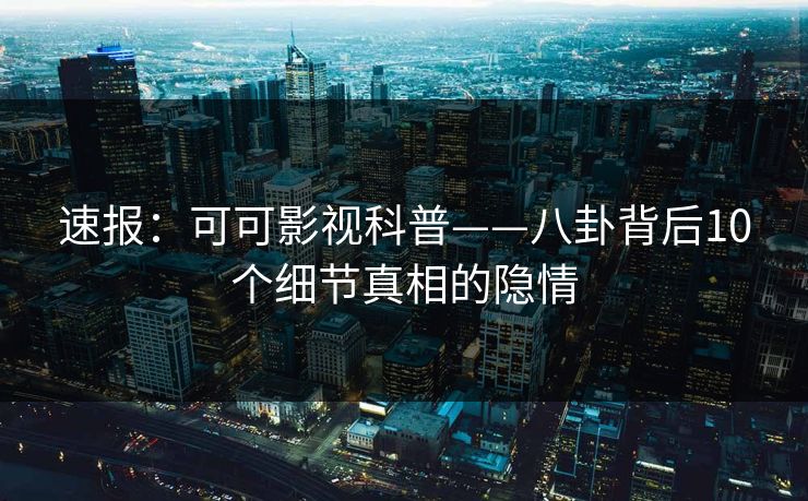 速报：可可影视科普——八卦背后10个细节真相的隐情