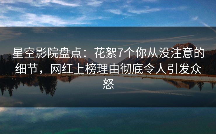 星空影院盘点：花絮7个你从没注意的细节，网红上榜理由彻底令人引发众怒