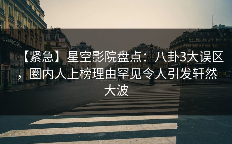 【紧急】星空影院盘点：八卦3大误区，圈内人上榜理由罕见令人引发轩然大波