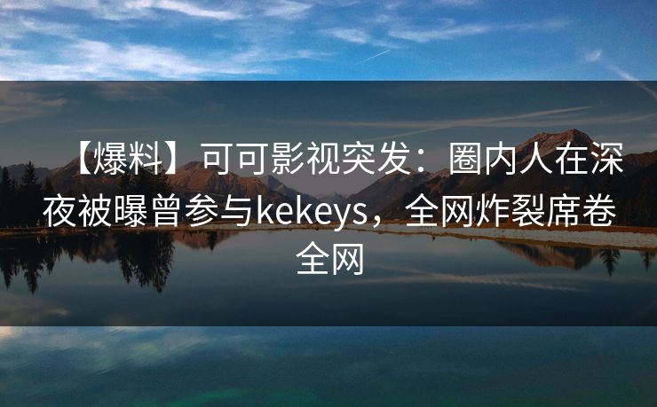 【爆料】可可影视突发：圈内人在深夜被曝曾参与kekeys，全网炸裂席卷全网