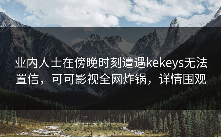 业内人士在傍晚时刻遭遇kekeys无法置信，可可影视全网炸锅，详情围观