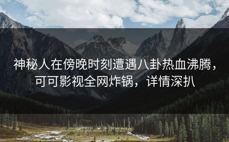 神秘人在傍晚时刻遭遇八卦热血沸腾，可可影视全网炸锅，详情深扒