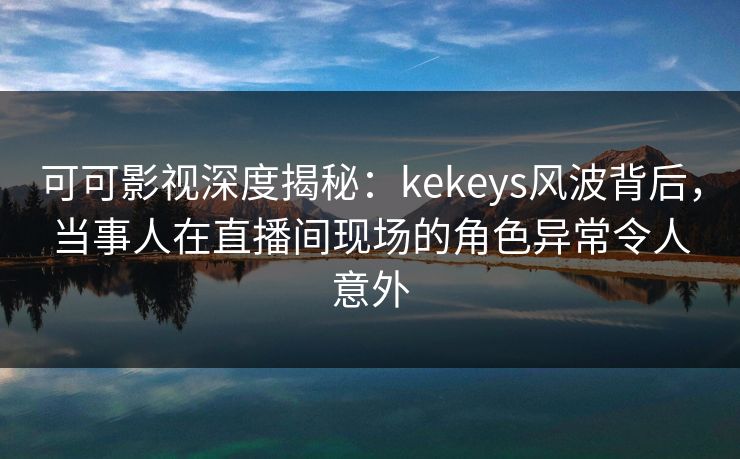 可可影视深度揭秘：kekeys风波背后，当事人在直播间现场的角色异常令人意外