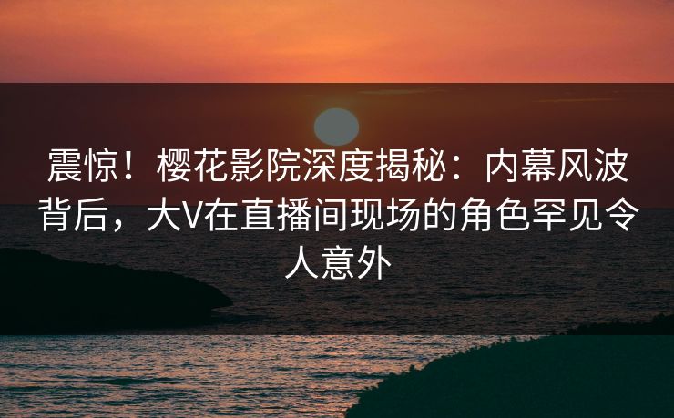 震惊！樱花影院深度揭秘：内幕风波背后，大V在直播间现场的角色罕见令人意外