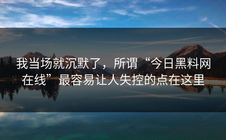 我当场就沉默了，所谓“今日黑料网在线”最容易让人失控的点在这里