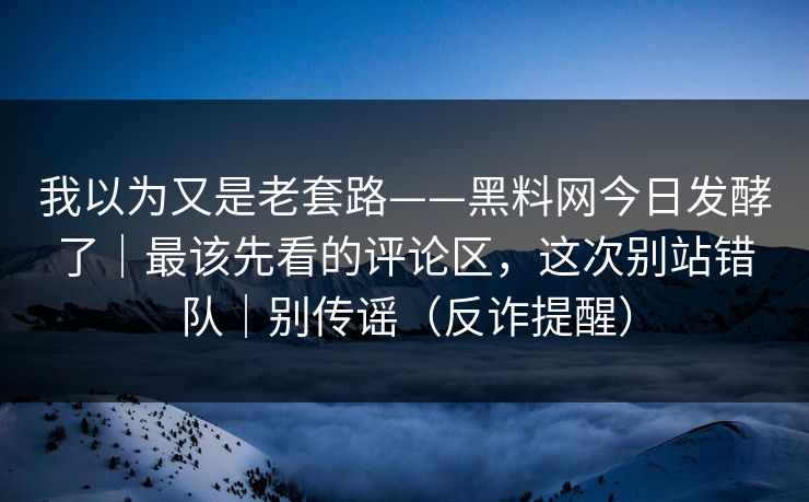 我以为又是老套路——黑料网今日发酵了｜最该先看的评论区，这次别站错队｜别传谣（反诈提醒）