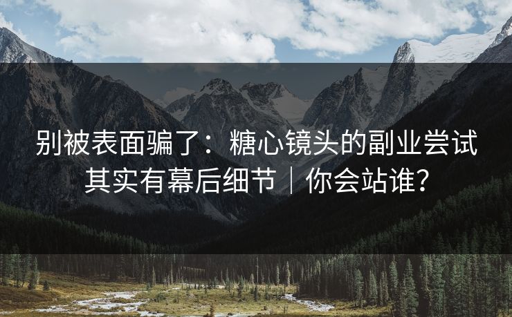 别被表面骗了:糖心镜头的副业尝试其实有幕后细节|你会站谁?