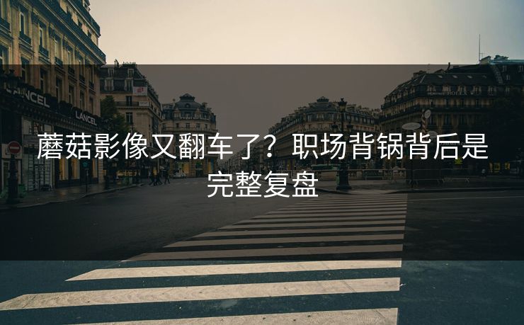 蘑菇影像又翻车了？职场背锅背后是完整复盘