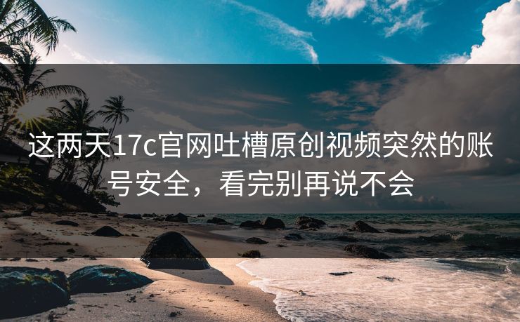 这两天17c官网吐槽原创视频突然的账号安全，看完别再说不会