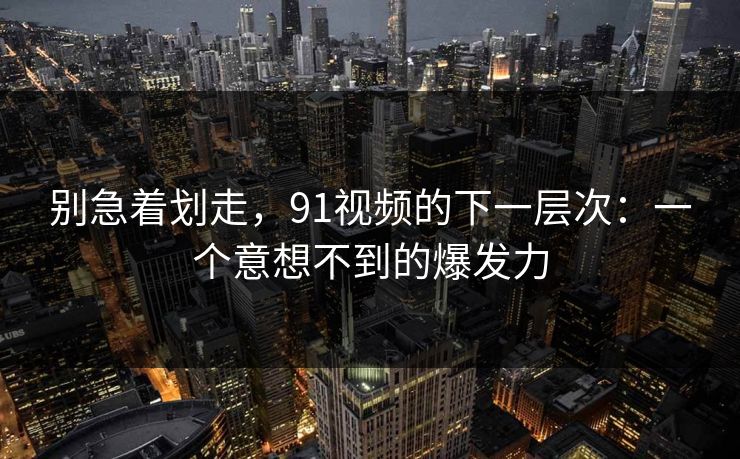 别急着划走，91视频的下一层次：一个意想不到的爆发力