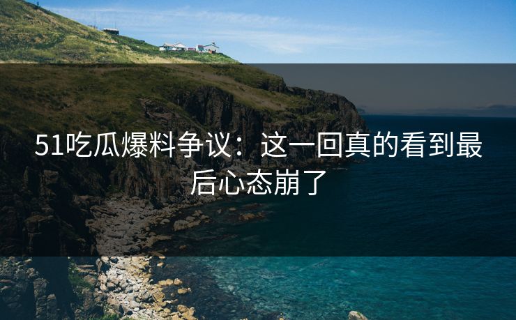 51吃瓜爆料争议：这一回真的看到最后心态崩了